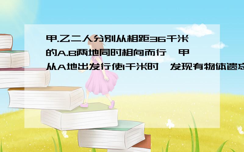 甲.乙二人分别从相距36千米的A.B两地同时相向而行,甲从A地出发行使1千米时,发现有物体遗忘在A地便立即返回,取了物体又立即从A地向B地行进,这样甲.乙二人恰好在A.B两地中点处相遇,已知甲