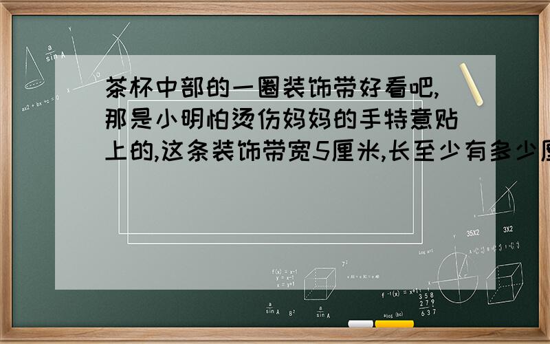 茶杯中部的一圈装饰带好看吧,那是小明怕烫伤妈妈的手特意贴上的,这条装饰带宽5厘米,长至少有多少厘米?（接头处忽略不计）备注：杯子是圆柱形的,底面直径是6厘米,高是15厘米.