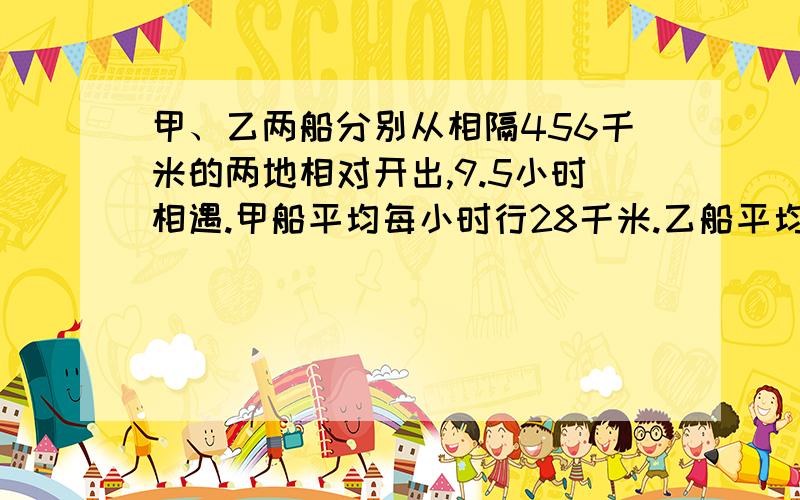 甲、乙两船分别从相隔456千米的两地相对开出,9.5小时相遇.甲船平均每小时行28千米.乙船平均每小时行多少4米?