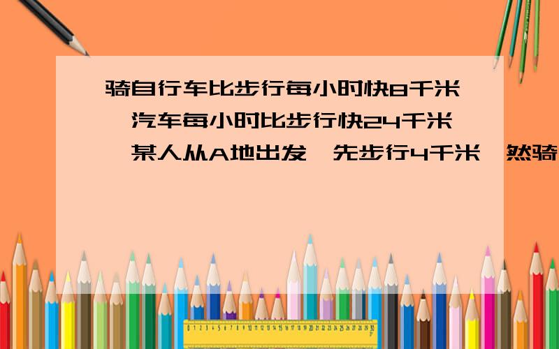 骑自行车比步行每小时快8千米,汽车每小时比步行快24千米,某人从A地出发,先步行4千米,然骑自行车比步行每小时快8千米,汽车每小时比步行快24千米,某人从A地出发,先步行4千米,然后乘汽车10