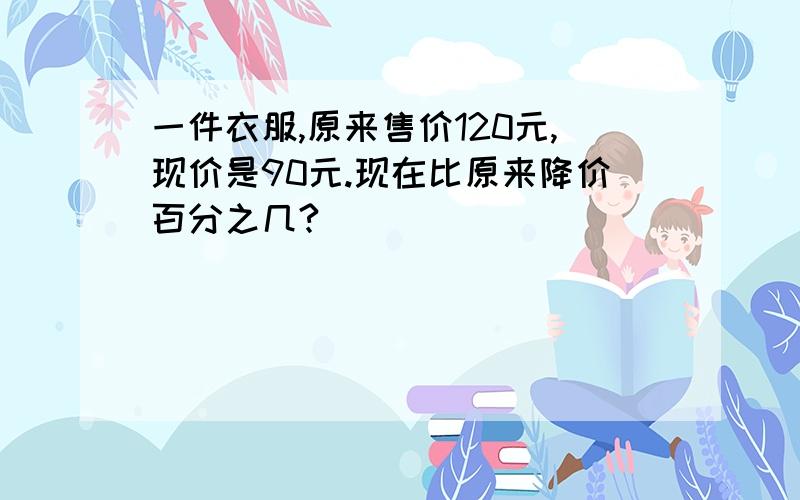 一件衣服,原来售价120元,现价是90元.现在比原来降价百分之几?