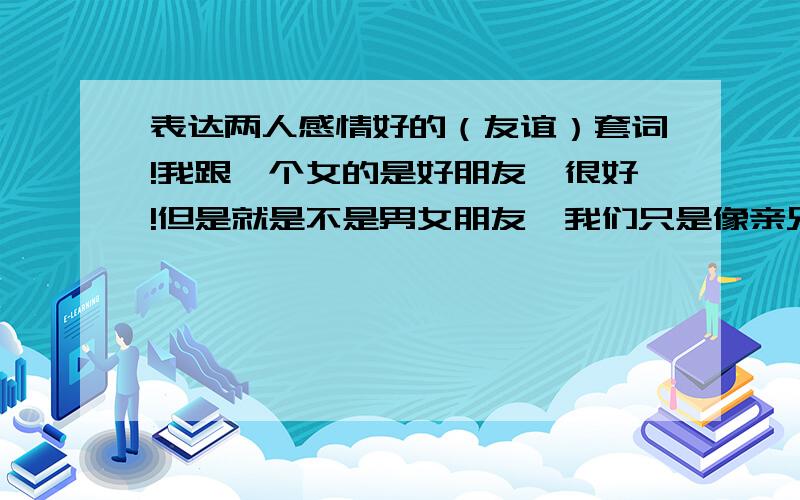 表达两人感情好的（友谊）套词!我跟一个女的是好朋友,很好!但是就是不是男女朋友,我们只是像亲兄妹那样的关系,我叫她 笨笨猪 ,她叫我 哈哈猪,那位好心大哥给俺写一段表达俺俩感情的