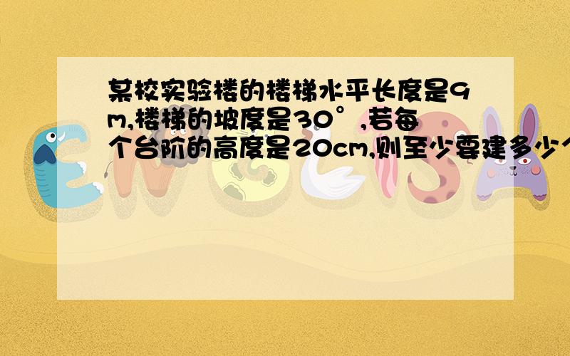 某校实验楼的楼梯水平长度是9m,楼梯的坡度是30°,若每个台阶的高度是20cm,则至少要建多少个台阶?