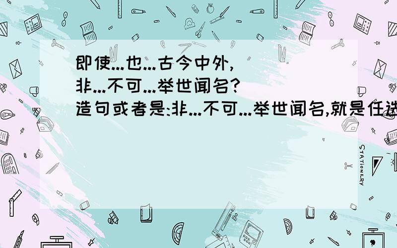 即使...也...古今中外,非...不可...举世闻名?造句或者是:非...不可...举世闻名,就是任选其中一组然后造句.十万火急!告诉有重赏!