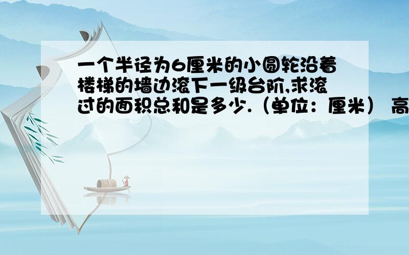 一个半径为6厘米的小圆轮沿着楼梯的墙边滚下一级台阶,求滚过的面积总和是多少.（单位：厘米） 高20长30求大哥大姐们啊 帮帮小弟啊