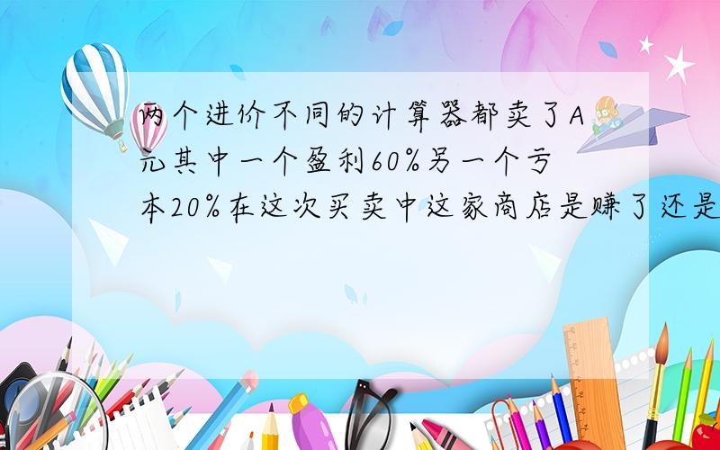 两个进价不同的计算器都卖了A元其中一个盈利60%另一个亏本20%在这次买卖中这家商店是赚了还是赔了,赚了或赔了多少