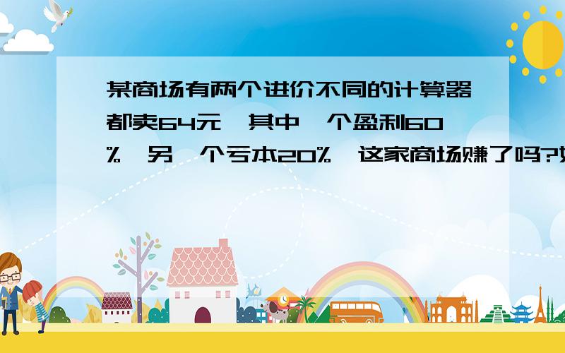 某商场有两个进价不同的计算器都卖64元,其中一个盈利60%,另一个亏本20%,这家商场赚了吗?如果赚了,赚了几元?如果赔了,赔了几元?