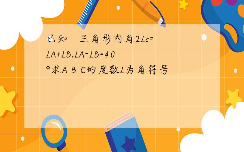 已知   三角形内角2Lc=LA+LB,LA-LB=40°求A B C的度数L为角符号