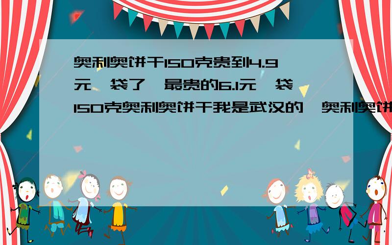 奥利奥饼干150克贵到4.9元一袋了,最贵的6.1元一袋150克奥利奥饼干我是武汉的,奥利奥饼干150克贵到4.9元一袋了(一袋6块饼干),最贵的6.1元一袋150克奥利奥饼干,以前奥利奥饼干150克也才3块多钱