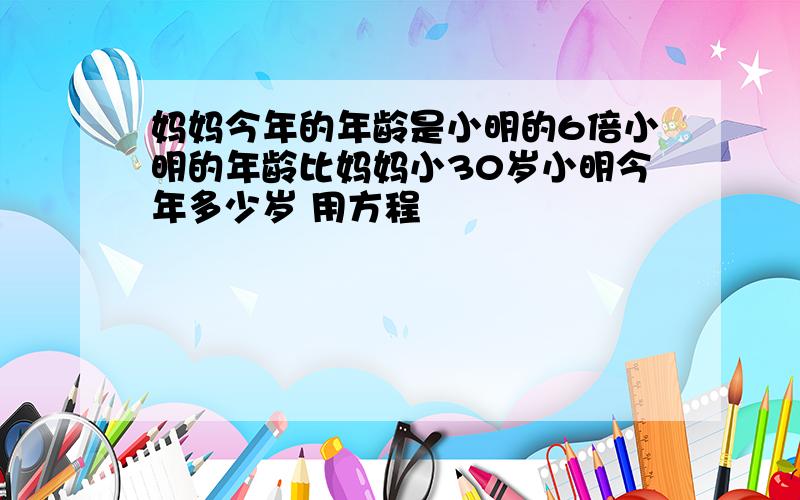 妈妈今年的年龄是小明的6倍小明的年龄比妈妈小30岁小明今年多少岁 用方程