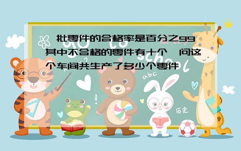 一批零件的合格率是百分之99其中不合格的零件有十个,问这个车间共生产了多少个零件