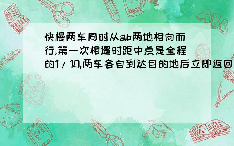 快慢两车同时从ab两地相向而行,第一次相遇时距中点是全程的1/10,两车各自到达目的地后立即返回,第快慢两车同时从ab两地相向而行，第一次相遇时距中点是全程的1/10，两车各自到达目的地