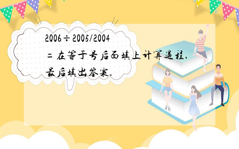 2006÷2005/2004=在等于号后面填上计算过程,最后填出答案.