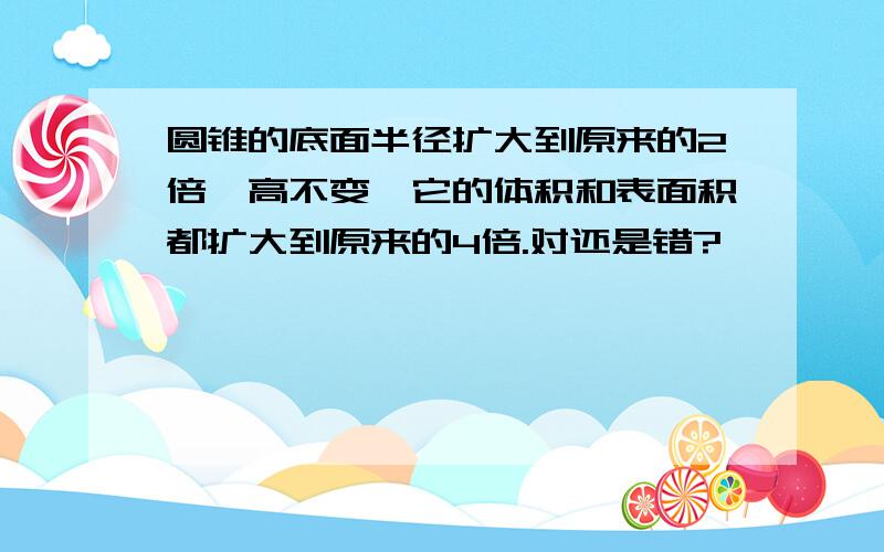 圆锥的底面半径扩大到原来的2倍,高不变,它的体积和表面积都扩大到原来的4倍.对还是错?