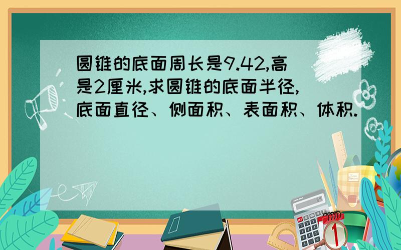 圆锥的底面周长是9.42,高是2厘米,求圆锥的底面半径,底面直径、侧面积、表面积、体积.