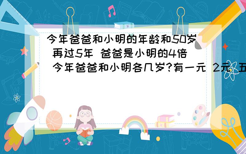 今年爸爸和小明的年龄和50岁 再过5年 爸爸是小明的4倍 今年爸爸和小明各几岁?有一元 2元 五元的人民币50张 面值116元 已知一元的人民币比2元的多2张 问3种人民币各多少张?