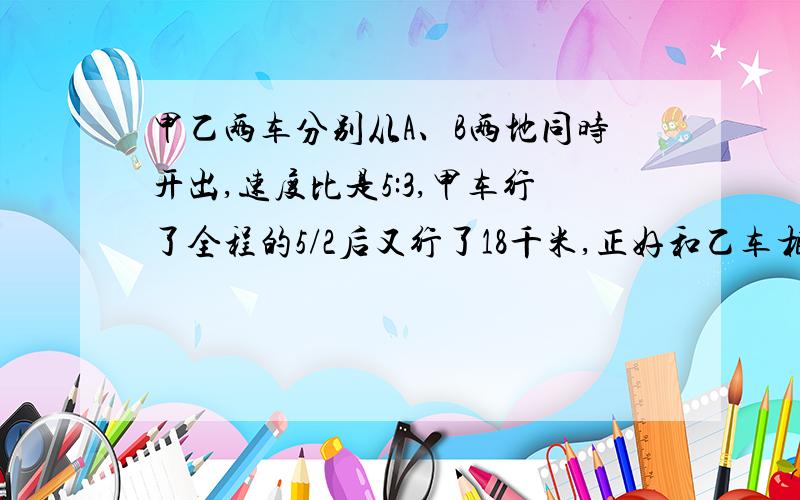 甲乙两车分别从A、B两地同时开出,速度比是5:3,甲车行了全程的5/2后又行了18千米,正好和乙车相遇.