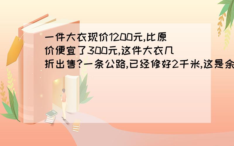 一件大衣现价1200元,比原价便宜了300元,这件大衣几折出售?一条公路,已经修好2千米,这是余下的比已经修的多5分之1,这条公路全长多少千米