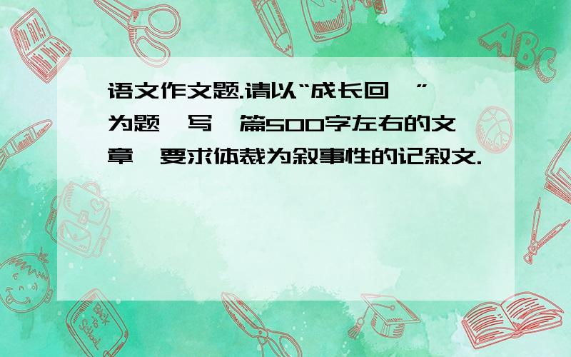 语文作文题.请以“成长回眸”为题,写一篇500字左右的文章,要求体裁为叙事性的记叙文.