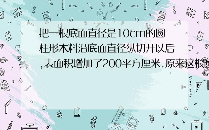 把一根底面直径是10cm的圆柱形木料沿底面直径纵切开以后,表面积增加了200平方厘米.原来这根圆柱形木料的表面积是多少平方厘米?