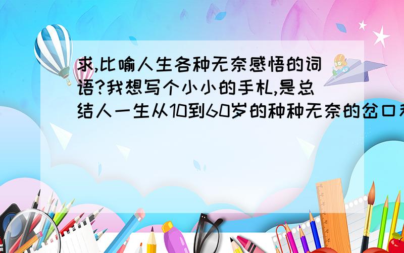 求,比喻人生各种无奈感悟的词语?我想写个小小的手札,是总结人一生从10到60岁的种种无奈的岔口和对此的感悟（其实本人才24岁,就当做写着玩吧）.求,适合这种文字情绪的词语!再次声明，我