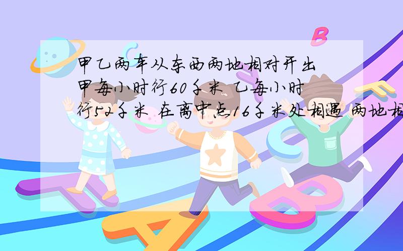 甲乙两车从东西两地相对开出 甲每小时行60千米 乙每小时行52千米 在离中点16千米处相遇 两地相距多少千米如果可以请把具体过程写出来,