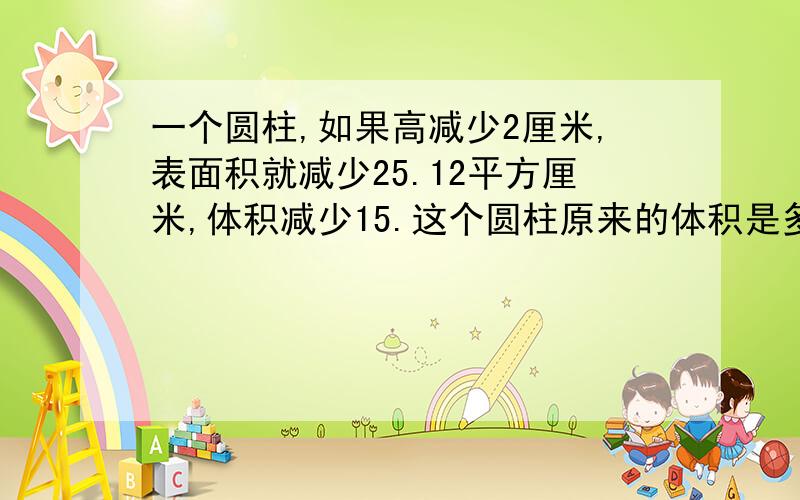 一个圆柱,如果高减少2厘米,表面积就减少25.12平方厘米,体积减少15.这个圆柱原来的体积是多少立方厘米?