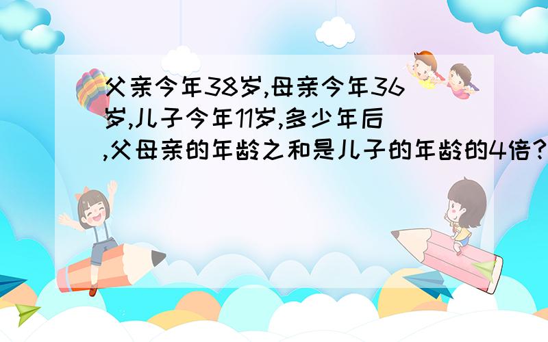 父亲今年38岁,母亲今年36岁,儿子今年11岁,多少年后,父母亲的年龄之和是儿子的年龄的4倍?解方程