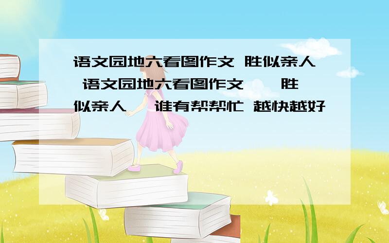 语文园地六看图作文 胜似亲人 语文园地六看图作文 《 胜似亲人 》谁有帮帮忙 越快越好