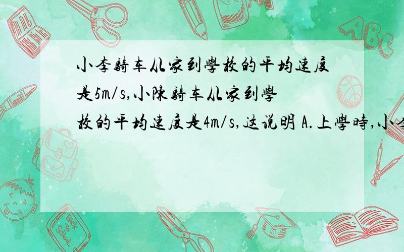 小李骑车从家到学校的平均速度是5m／s,小陈骑车从家到学校的平均速度是4m／s,这说明 A.上学时,小李骑车比小陈快B.小李家到学校的距离比小陈家到学校的距离远C.小李到学校所用的时间比小