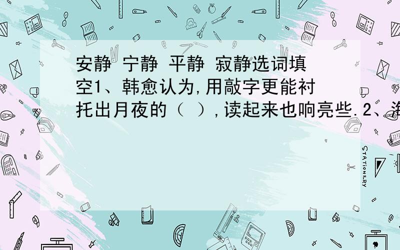 安静 宁静 平静 寂静选词填空1、韩愈认为,用敲字更能衬托出月夜的（ ）,读起来也响亮些.2、海上有一轮明月,照着（ ）的海面.3、他拳头紧握着,冰冷发青的脸上现出来的居然是如此的（ ）.