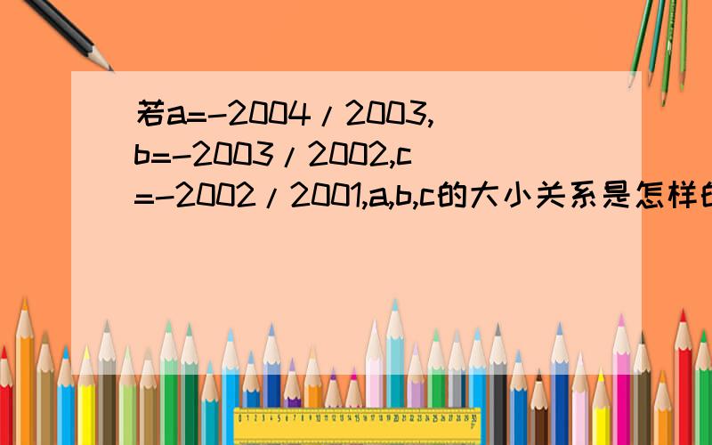 若a=-2004/2003,b=-2003/2002,c=-2002/2001,a,b,c的大小关系是怎样的?都是负的,急.为什么？