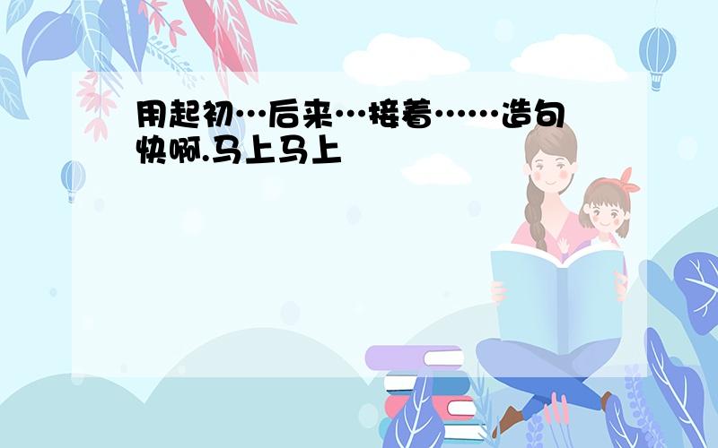 用起初…后来…接着……造句 快啊.马上马上