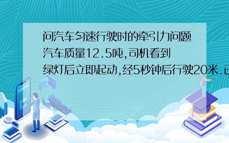 问汽车匀速行驶时的牵引力问题汽车质量12.5吨,司机看到绿灯后立即起动,经5秒钟后行驶20米.已知阻力是汽车重力的0.02倍.求(1)汽车的牵引力,这个已求出.(2)如果汽车在5秒后必为匀速行运动,这