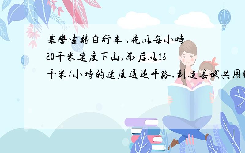 某学生骑自行车 ,先以每小时20千米速度下山,而后以15千米/小时的速度通过平路,到达县城共用40分钟,返回时,他以每小时12千米的速度通过平路,以6千米/小时的速度上山,回到学校共用去75分钟1