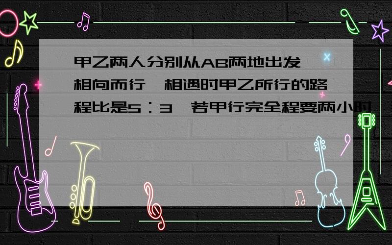 甲乙两人分别从AB两地出发,相向而行,相遇时甲乙所行的路程比是5：3,若甲行完全程要两小时,那么乙行完全程要多少小时