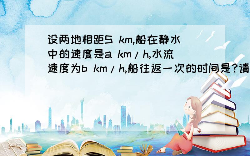 设两地相距S km,船在静水中的速度是a km/h,水流速度为b km/h,船往返一次的时间是?请将解题思路讲明.