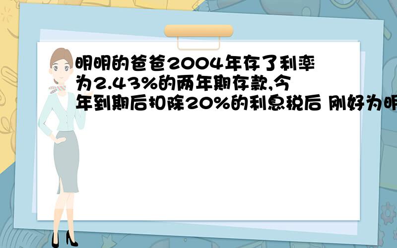 明明的爸爸2004年存了利率为2.43%的两年期存款,今年到期后扣除20%的利息税后 刚好为明明买了一个价值48.6元的计算器.明明的爸爸存入银行多少元?                        着急~~~~~~~~~~