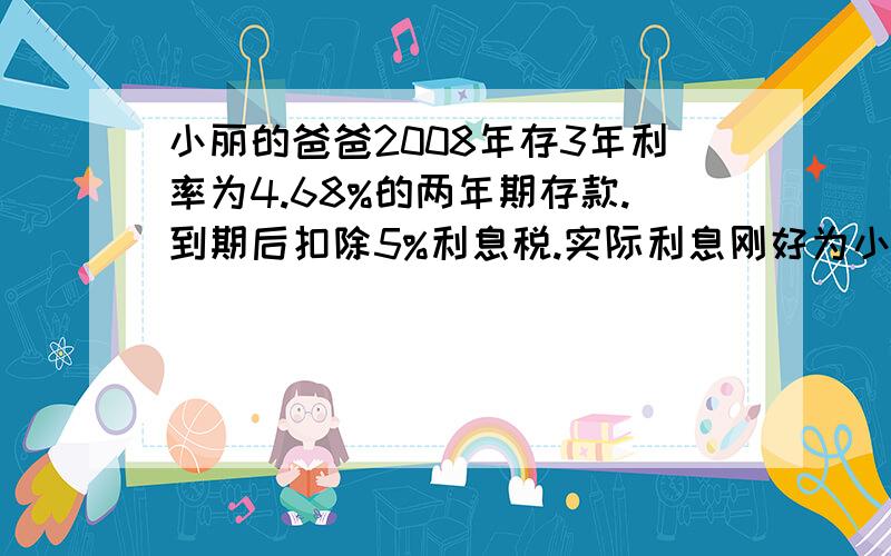 小丽的爸爸2008年存3年利率为4.68%的两年期存款.到期后扣除5%利息税.实际利息刚好为小丽买一个111.15元的计算机,小丽爸爸存入多少钱?