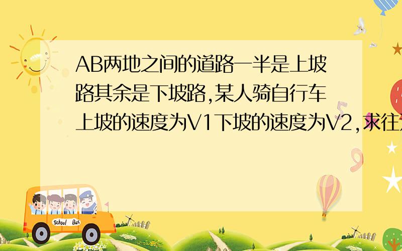 AB两地之间的道路一半是上坡路其余是下坡路,某人骑自行车上坡的速度为V1下坡的速度为V2,求往返两地平均速求往返两地之间的平均速度.快啊.