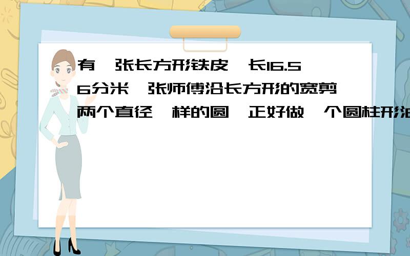 有一张长方形铁皮,长16.56分米,张师傅沿长方形的宽剪两个直径一样的圆,正好做一个圆柱形油桶,求体积?