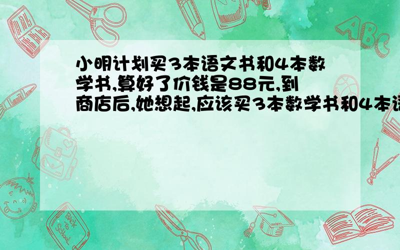 小明计划买3本语文书和4本数学书,算好了价钱是88元,到商店后,她想起,应该买3本数学书和4本语文书,结果多出的几元钱正好能买一本语文书.问：数学书和语文书单价各是多少?希望会的人尽快