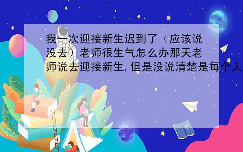 我一次迎接新生迟到了（应该说没去）老师很生气怎么办那天老师说去迎接新生,但是没说清楚是每个人都要去 的.我本来要去,早上的时候睡完了,手机在网上睡觉的时候电力不足自动关机了.