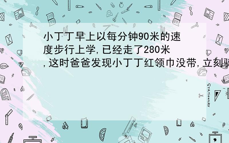 小丁丁早上以每分钟90米的速度步行上学,已经走了280米,这时爸爸发现小丁丁红领巾没带,立刻骑车以每分钟230