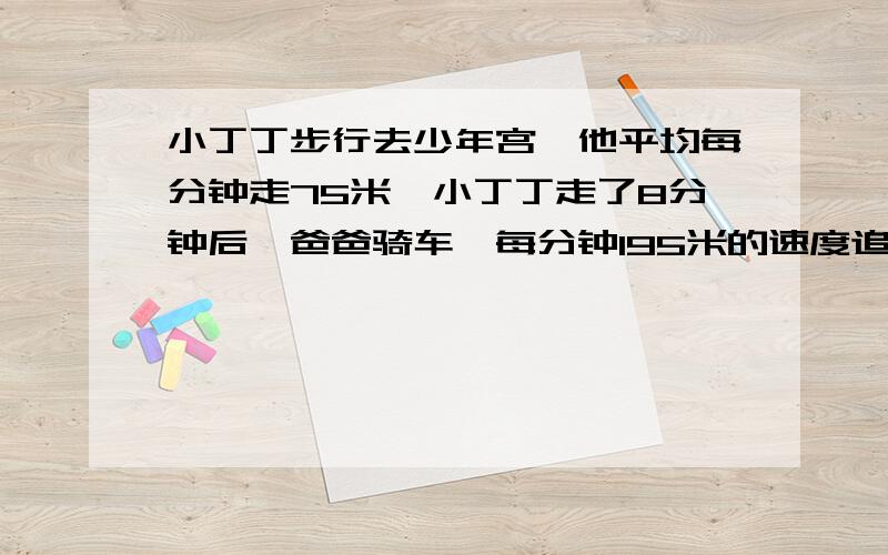 小丁丁步行去少年宫,他平均每分钟走75米,小丁丁走了8分钟后,爸爸骑车一每分钟195米的速度追赶,爸爸几分钟后在途中追上小丁丁!【快,这是今天的作业,