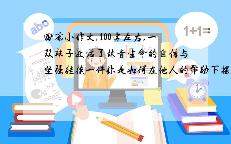 四篇小作文,100字左右,一双袜子激活了林肯生命的自信与坚强继续一件你是如何在他人的帮助下摆脱困境获得成功的读了小说《病人》你有什么感悟作者以一颗敏感的心捕捉”转身的瞬间“,