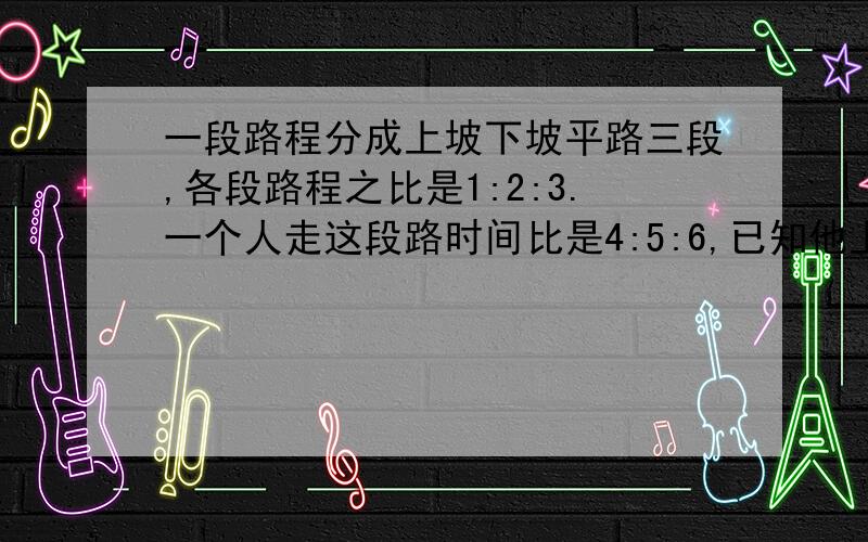 一段路程分成上坡下坡平路三段,各段路程之比是1:2:3.一个人走这段路时间比是4:5:6,已知他上坡的速度为每小时3km,路程全长60km此人走完用了多长时间?