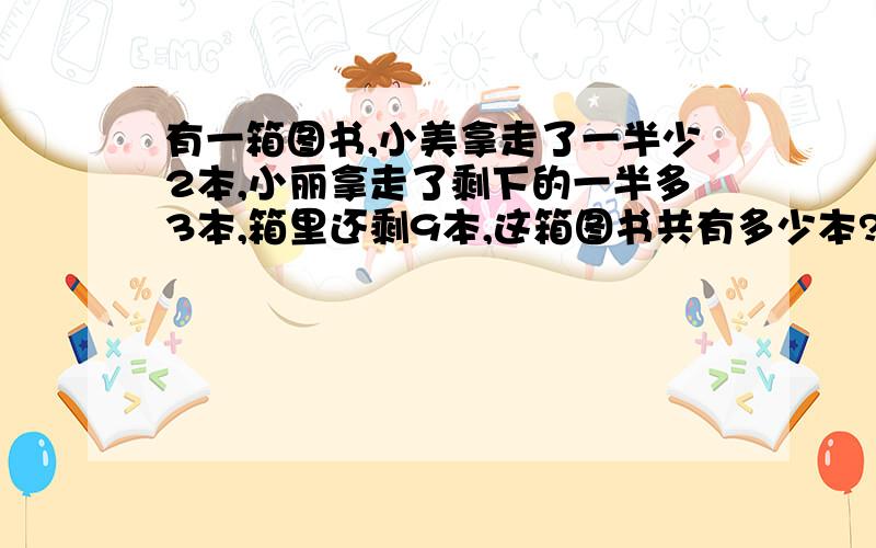 有一箱图书,小美拿走了一半少2本,小丽拿走了剩下的一半多3本,箱里还剩9本,这箱图书共有多少本?