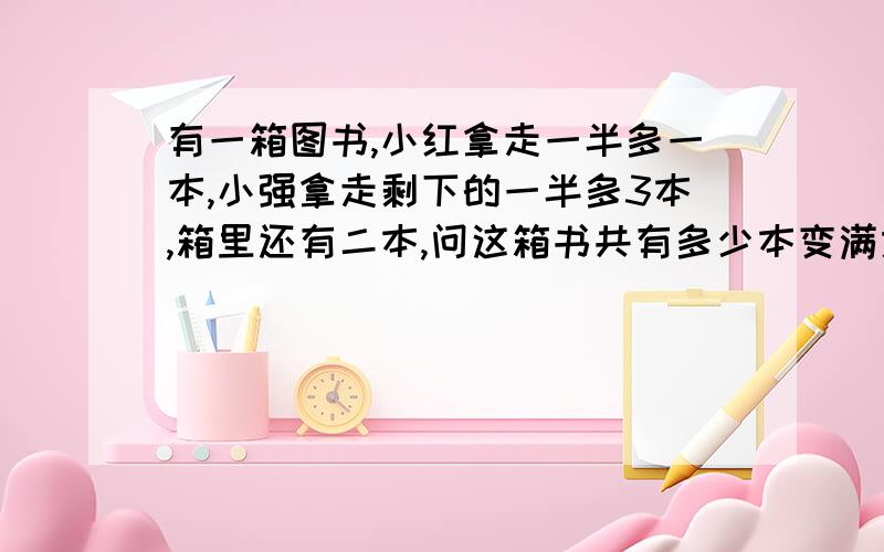 有一箱图书,小红拿走一半多一本,小强拿走剩下的一半多3本,箱里还有二本,问这箱书共有多少本变满意的人那100如果没有拿到 过3天来找我