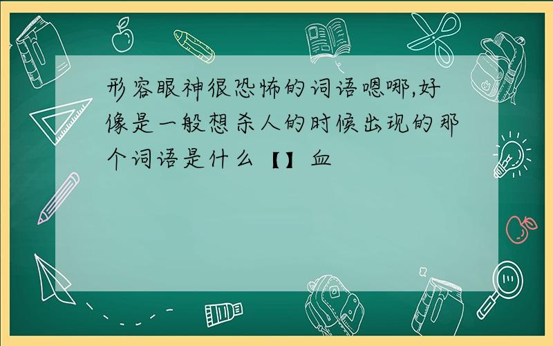 形容眼神很恐怖的词语嗯哪,好像是一般想杀人的时候出现的那个词语是什么【】血